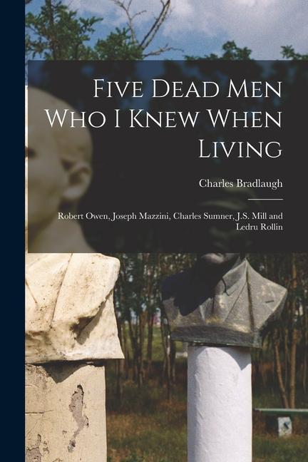 Five Dead men who I Knew When Living: Robert Owen Joseph Mazzini Charles Sumner J.S. Mill and Ledru Rollin
