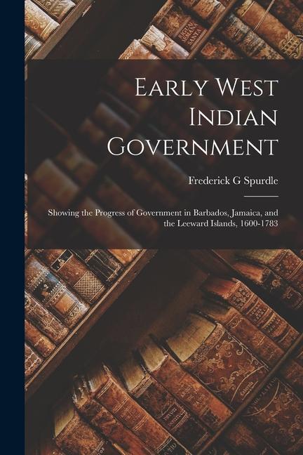 Early West Indian Government; Showing the Progress of Government in Barbados Jamaica and the Leeward Islands 1600-1783