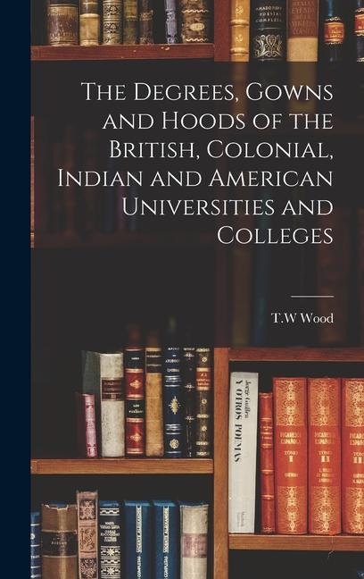 The Degrees Gowns and Hoods of the British Colonial Indian and American Universities and Colleges