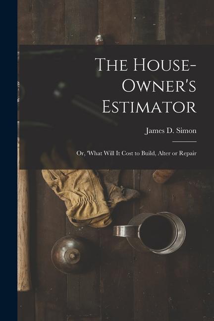 The House-Owner‘s Estimator; Or ‘What Will It Cost to Build Alter or Repair