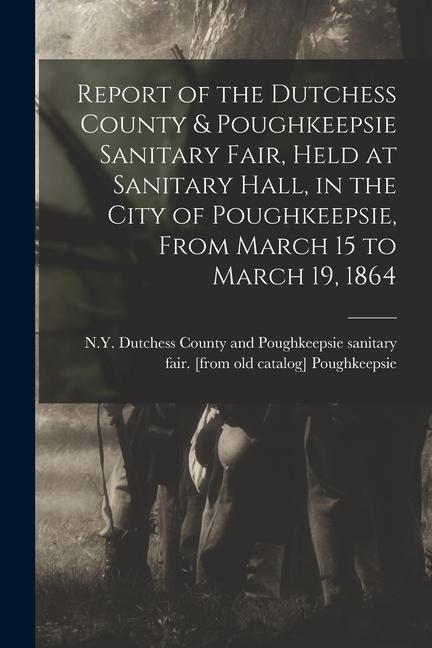 Report of the Dutchess County & Poughkeepsie Sanitary Fair Held at Sanitary Hall in the City of Poughkeepsie From March 15 to March 19 1864