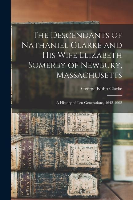 The Descendants of Nathaniel Clarke and his Wife Elizabeth Somerby of Newbury Massachusetts: A History of ten Generations 1642-1902