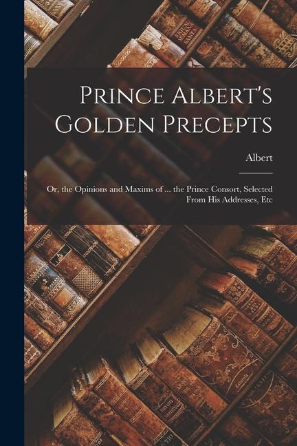 Prince Albert‘s Golden Precepts: Or the Opinions and Maxims of ... the Prince Consort Selected From His Addresses Etc