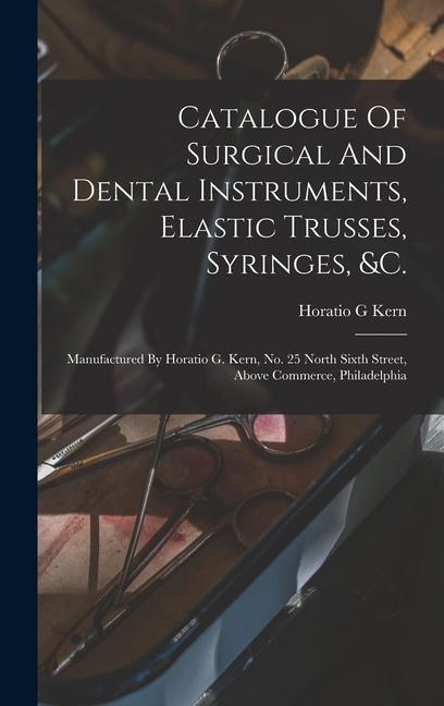 Catalogue Of Surgical And Dental Instruments Elastic Trusses Syringes &c.: Manufactured By Horatio G. Kern No. 25 North Sixth Street Above Commer