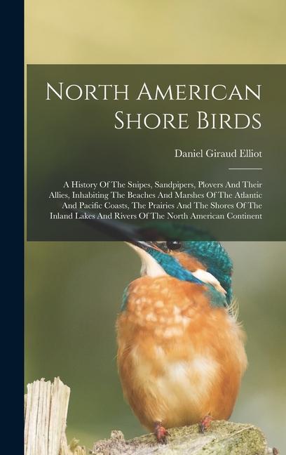 North American Shore Birds; A History Of The Snipes Sandpipers Plovers And Their Allies Inhabiting The Beaches And Marshes Of The Atlantic And Pacific Coasts The Prairies And The Shores Of The Inland Lakes And Rivers Of The North American Continent