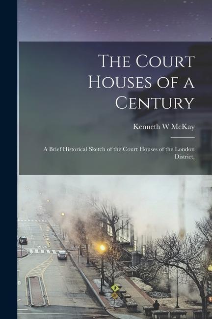 The Court Houses of a Century: A Brief Historical Sketch of the Court Houses of the London District