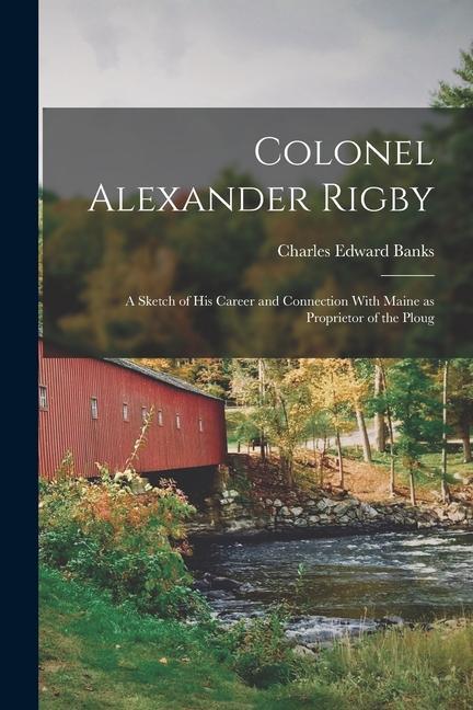 Colonel Alexander Rigby: A Sketch of his Career and Connection With Maine as Proprietor of the Ploug