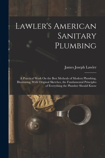 Lawler‘s American Sanitary Plumbing: A Practical Work On the Best Methods of Modern Plumbing Illustrating With Original Sketches the Fundamental Pr