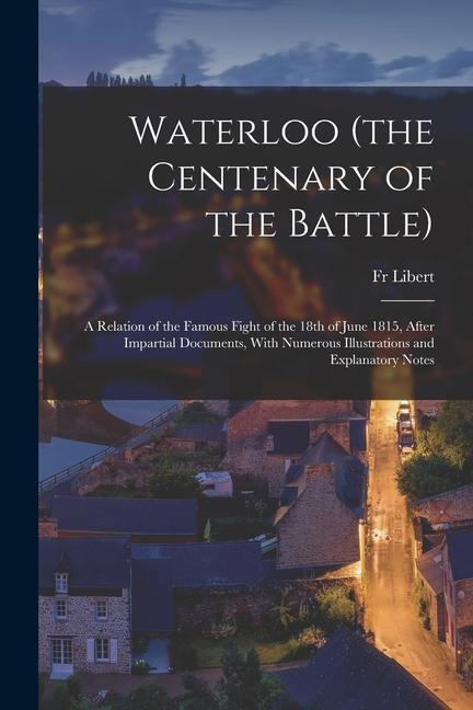 Waterloo (the Centenary of the Battle): A Relation of the Famous Fight of the 18th of June 1815 After Impartial Documents With Numerous Illustration