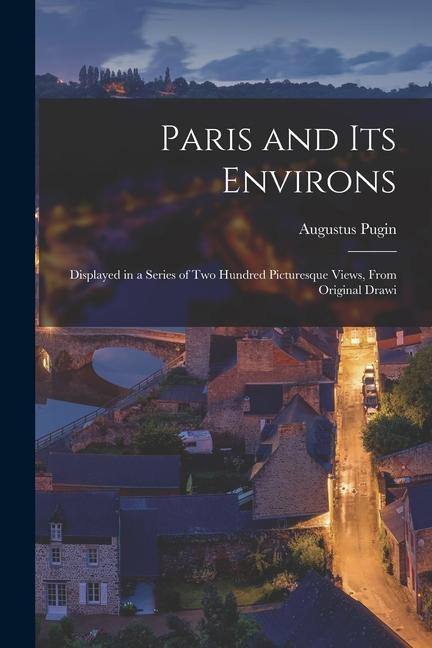Paris and its Environs: Displayed in a Series of two Hundred Picturesque Views From Original Drawi