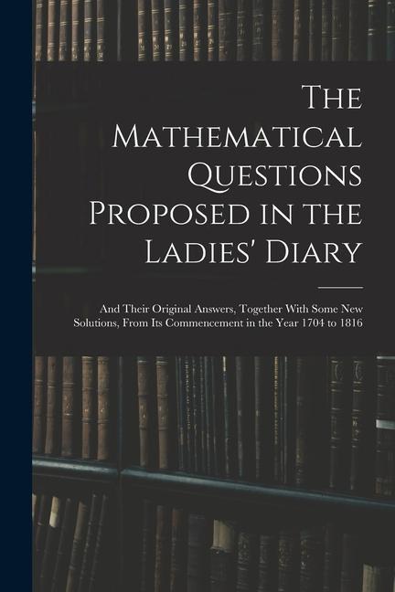 The Mathematical Questions Proposed in the Ladies‘ Diary: And Their Original Answers Together With Some New Solutions From Its Commencement in the Y
