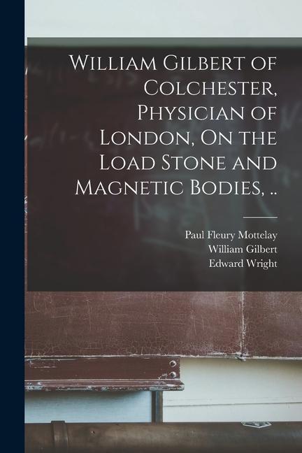William Gilbert of Colchester Physician of London On the Load Stone and Magnetic Bodies ..