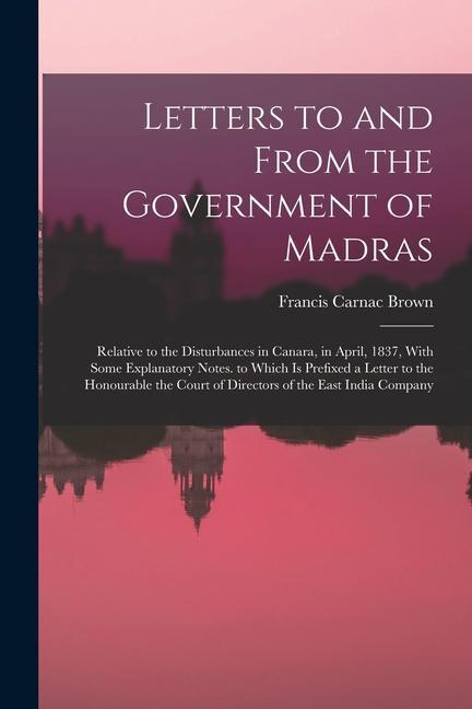Letters to and From the Government of Madras: Relative to the Disturbances in Canara in April 1837 With Some Explanatory Notes. to Which Is Prefixe