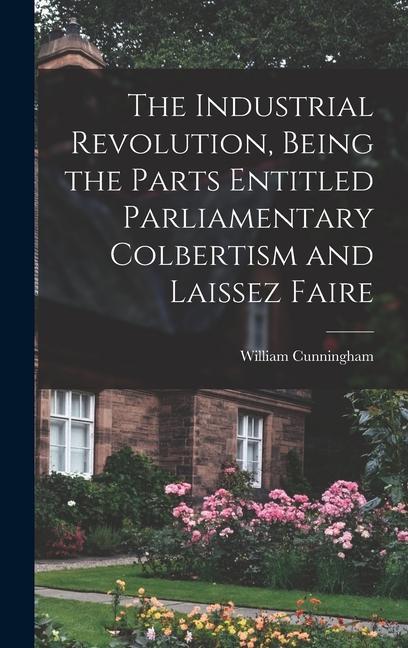 The Industrial Revolution Being the Parts Entitled Parliamentary Colbertism and Laissez Faire