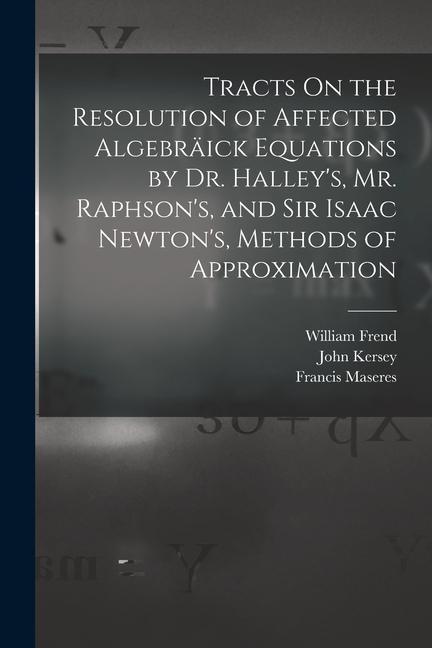 Tracts On the Resolution of Affected Algebräick Equations by Dr. Halley‘s Mr. Raphson‘s and Sir Isaac Newton‘s Methods of Approximation