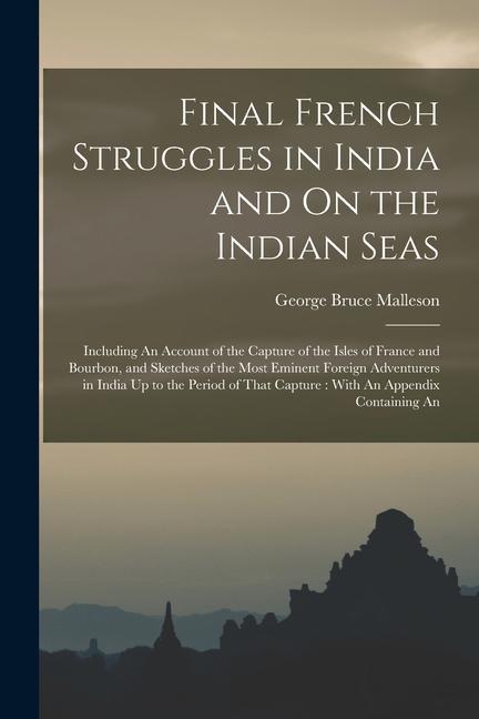 Final French Struggles in India and On the Indian Seas: Including An Account of the Capture of the Isles of France and Bourbon and Sketches of the Mo