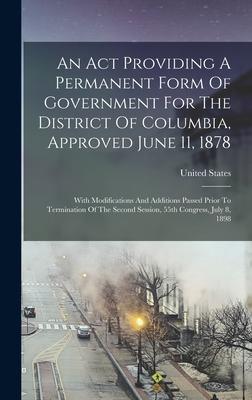 An Act Providing A Permanent Form Of Government For The District Of Columbia Approved June 11 1878: With Modifications And Additions Passed Prior To