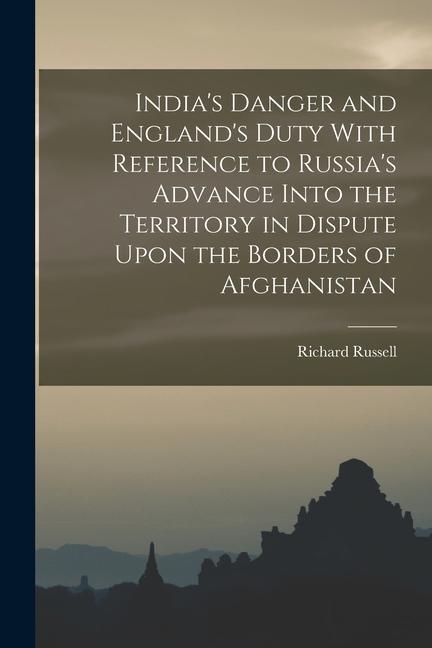 India‘s Danger and England‘s Duty With Reference to Russia‘s Advance Into the Territory in Dispute Upon the Borders of Afghanistan
