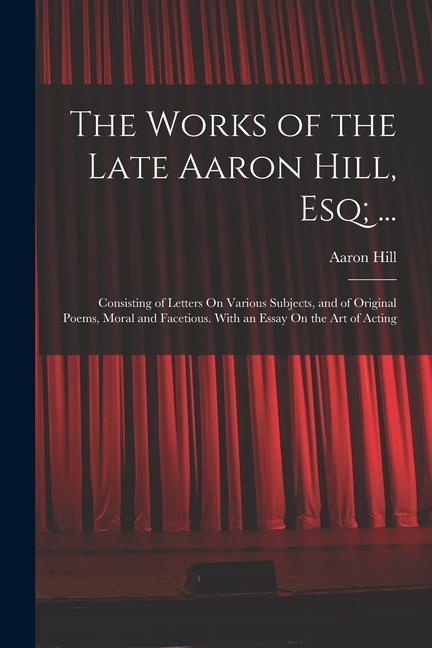 The Works of the Late Aaron Hill Esq; ...: Consisting of Letters On Various Subjects and of Original Poems Moral and Facetious. With an Essay On th