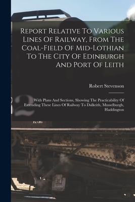 Report Relative To Various Lines Of Railway From The Coal-field Of Mid-lothian To The City Of Edinburgh And Port Of Leith: With Plans And Sections S
