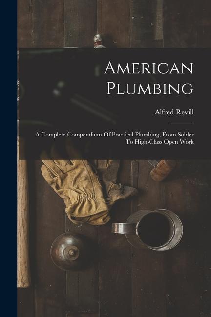 American Plumbing: A Complete Compendium Of Practical Plumbing From Solder To High-class Open Work