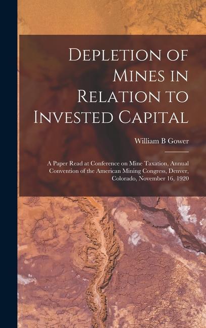 Depletion of Mines in Relation to Invested Capital; a Paper Read at Conference on Mine Taxation Annual Convention of the American Mining Congress Denver Colorado November 16 1920