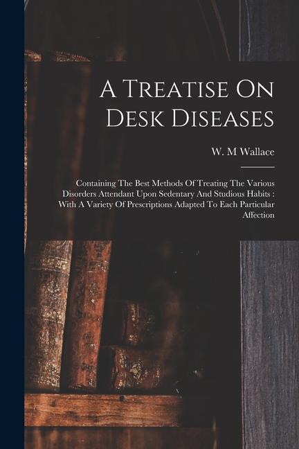 A Treatise On Desk Diseases: Containing The Best Methods Of Treating The Various Disorders Attendant Upon Sedentary And Studious Habits: With A Var