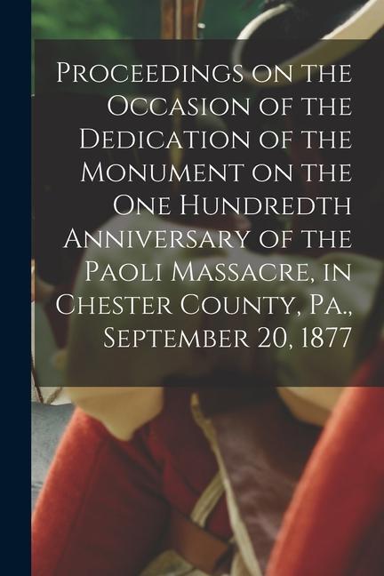 Proceedings on the Occasion of the Dedication of the Monument on the one Hundredth Anniversary of the Paoli Massacre in Chester County Pa. Septembe