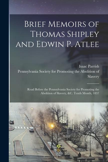 Brief Memoirs of Thomas Shipley and Edwin P. Atlee: Read Before the Pennsylvania Society for Promoting the Abolition of Slavery &c. Tenth Month 1837