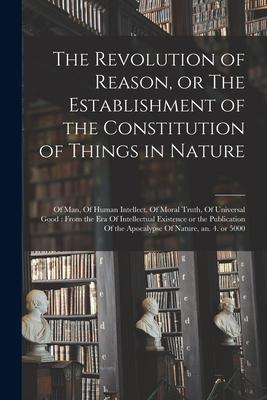 The Revolution of Reason or The Establishment of the Constitution of Things in Nature: Of man Of Human Intellect Of Moral Truth Of Universal Good: