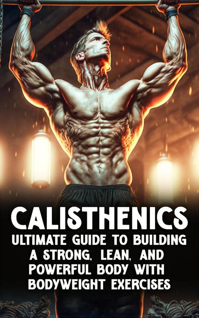 Calisthenic Mastery: The Ultimate Guide to Building a Strong Lean and Powerful Body with Bodyweight Exercises