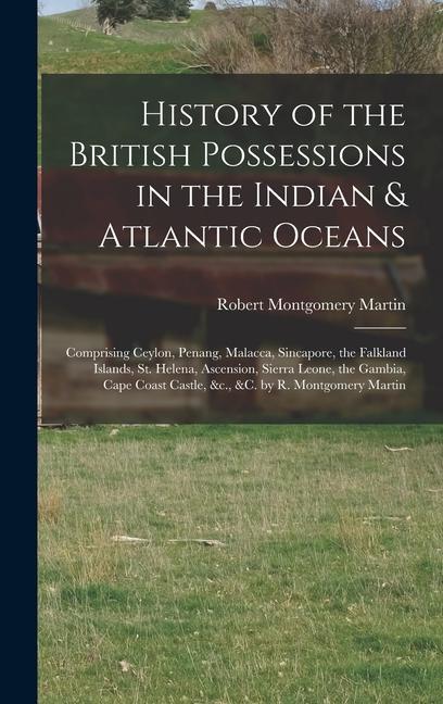 History of the British Possessions in the Indian & Atlantic Oceans: Comprising Ceylon Penang Malacca Sincapore the Falkland Islands St. Helena A
