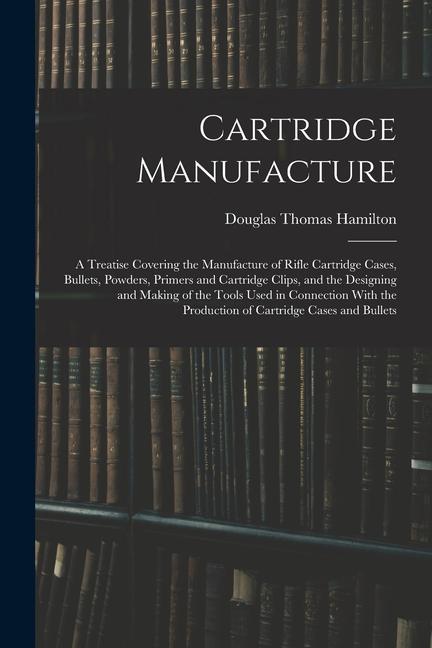 Cartridge Manufacture; a Treatise Covering the Manufacture of Rifle Cartridge Cases Bullets Powders Primers and Cartridge Clips and the ing
