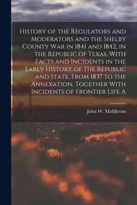 History of the Regulators and Moderators and the Shelby County war in 1841 and 1842 in the Republic of Texas With Facts and Incidents in the Early H