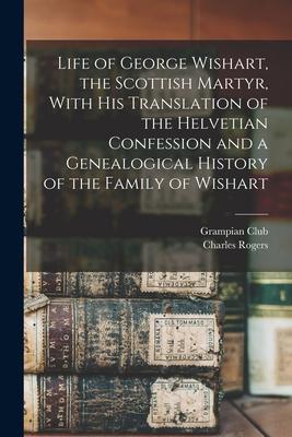 Life of George Wishart the Scottish Martyr With his Translation of the Helvetian Confession and a Genealogical History of the Family of Wishart