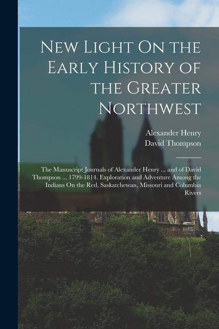 New Light On the Early History of the Greater Northwest: The Manuscript Journals of Alexander Henry ... and of David Thompson ... 1799-1814. Explorati