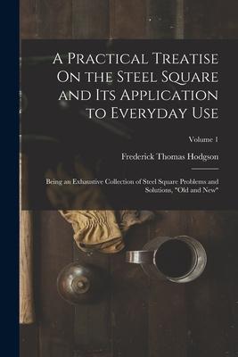 A Practical Treatise On the Steel Square and Its Application to Everyday Use: Being an Exhaustive Collection of Steel Square Problems and Solutions