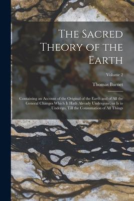 The Sacred Theory of the Earth: Containing an Account of the Original of the Earth and of all the General Changes Which it Hath Already Undergone or