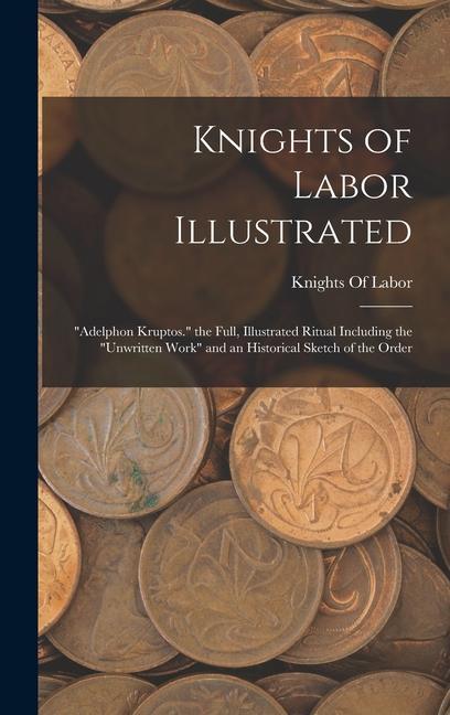 Knights of Labor Illustrated: Adelphon Kruptos. the Full Illustrated Ritual Including the Unwritten Work and an Historical Sketch of the Order