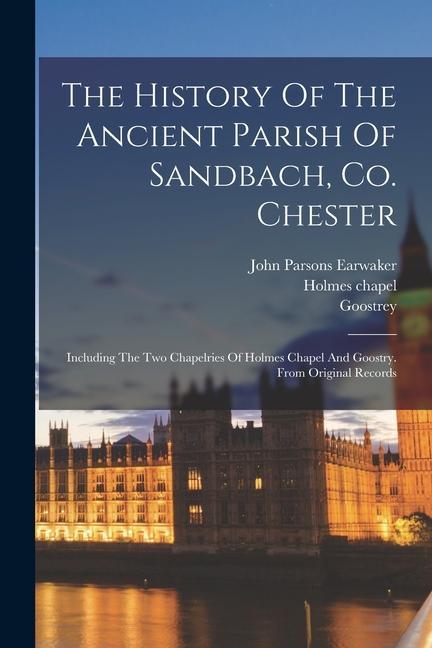 The History Of The Ancient Parish Of Sandbach Co. Chester: Including The Two Chapelries Of Holmes Chapel And Goostry. From Original Records