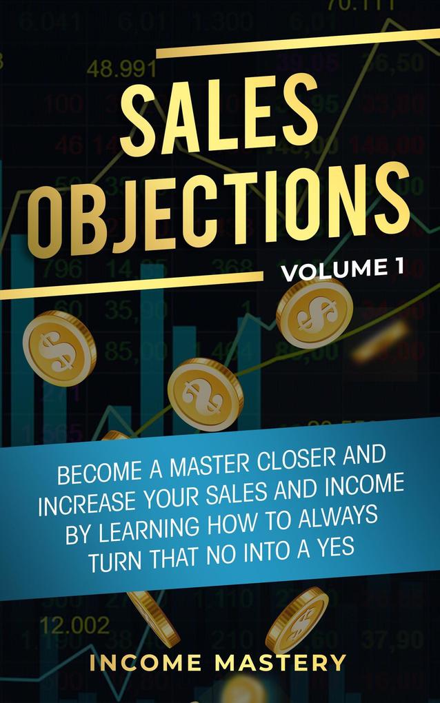Sales Objections: Become a Master Closer (Increase Your Sales and Income by Learning How to Always Turn That No into a Yes Volume 1)