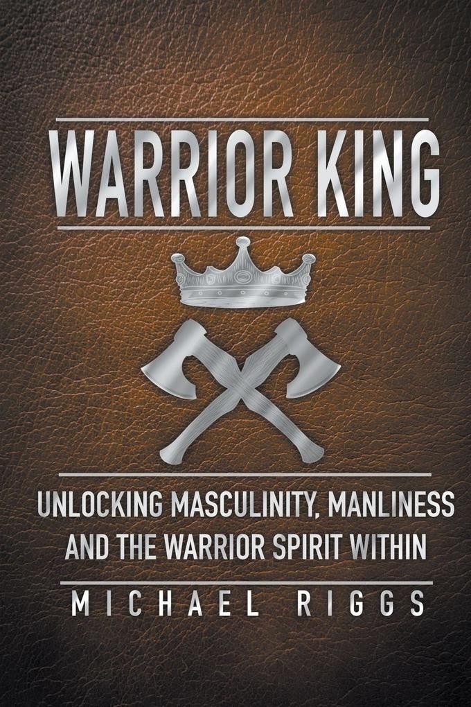 Warrior King Unlocking Masculinity Manliness and the Warrior Spirit Within