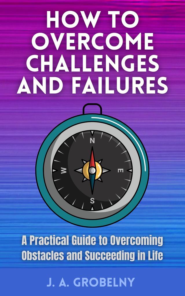 How to Overcome Challenges and Failures. A Practical Guide to Overcoming Obstacles and Succeeding in Life