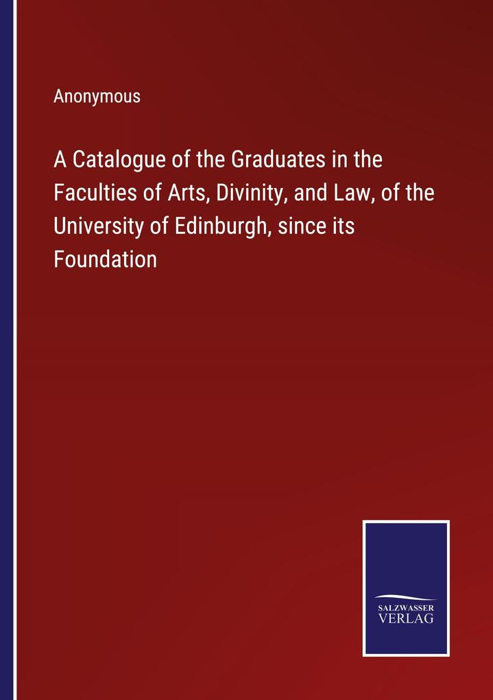 A Catalogue of the Graduates in the Faculties of Arts Divinity and Law of the University of Edinburgh since its Foundation