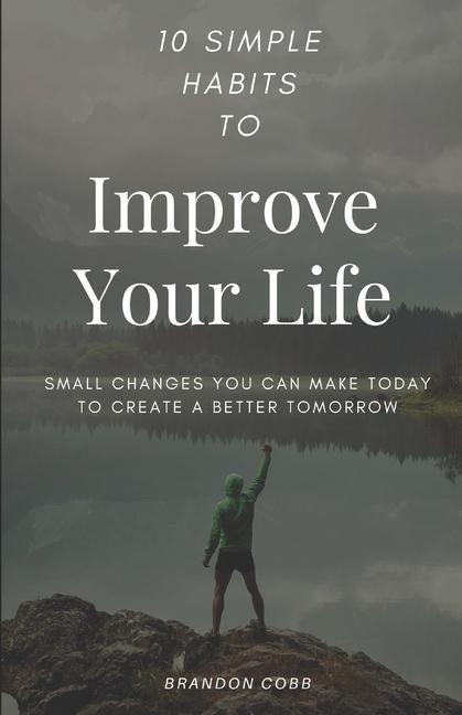 10 Simple Habits to Improve Your Life: Small Changes You Can Make Today To Create A Better Tomorrow