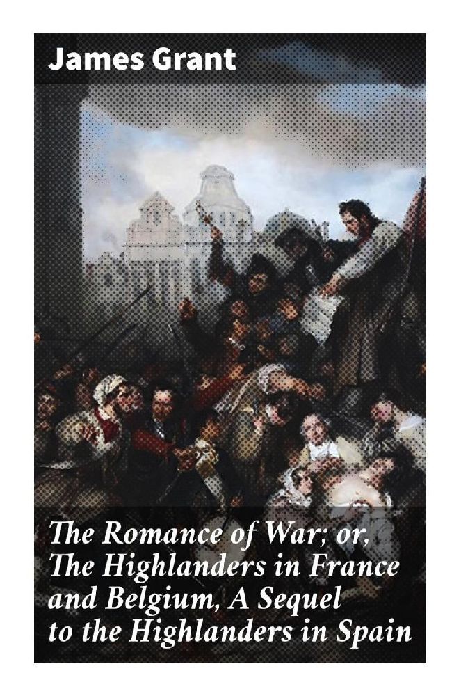 The Romance of War; or The Highlanders in France and Belgium A Sequel to the Highlanders in Spain