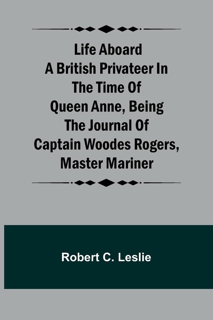 Life Aboard a British Privateer in the Time of Queen Anne Being the Journal of Captain Woodes Rogers Master Mariner