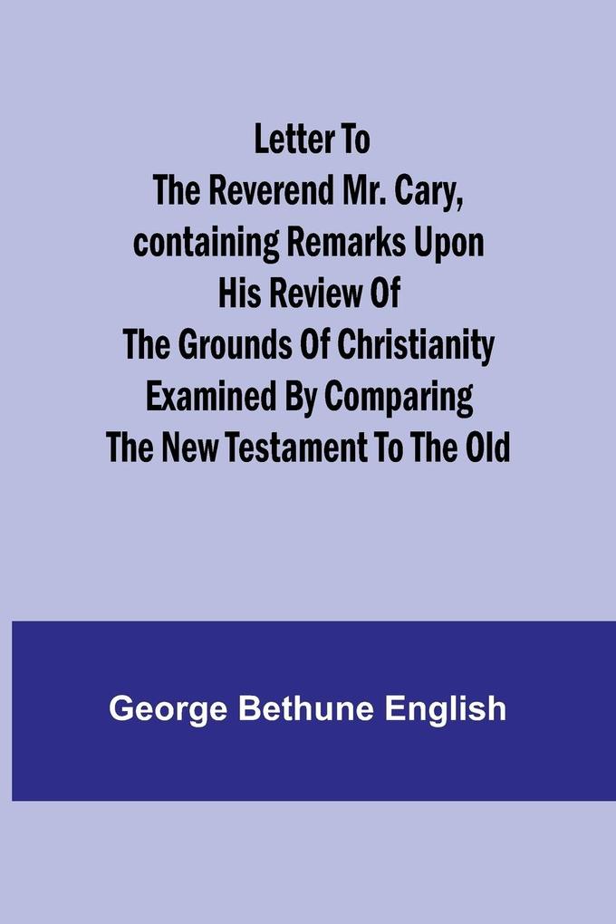 Letter to the Reverend Mr. CaryContaining Remarks upon his Review of the Grounds of Christianity Examined by Comparing the New Testament to the Old