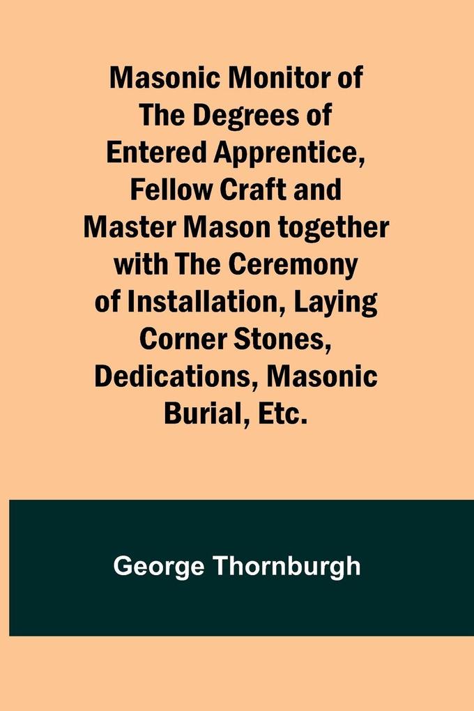 Masonic Monitor of the Degrees of Entered Apprentice Fellow Craft and Master Mason together with the Ceremony of Installation Laying Corner Stones Dedications Masonic Burial Etc.