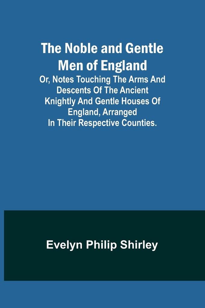 The Noble and Gentle Men of England ; or notes touching the arms and descents of the ancient knightly and gentle houses of England arranged in their respective counties.
